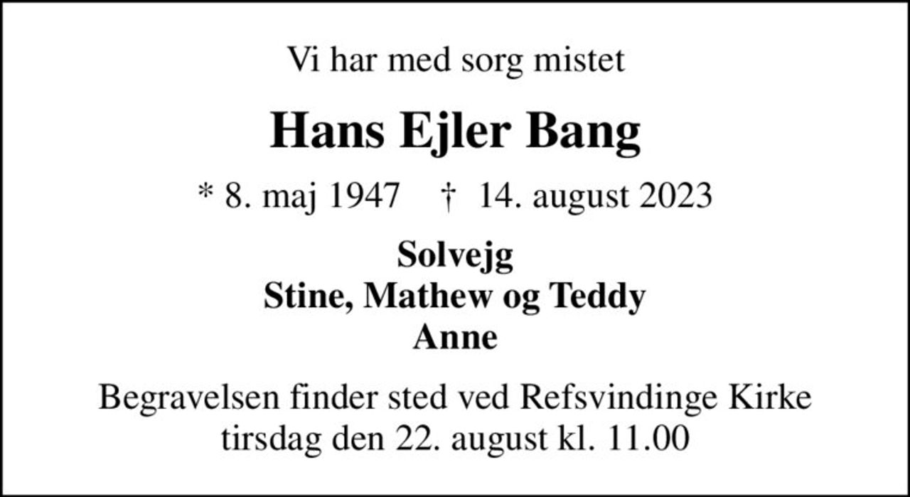 Vi har med sorg mistet
Hans Ejler Bang
* 8. maj 1947    ✝ 14. august 2023
Solvejg Stine, Mathew og Teddy Anne
Begravelsen finder sted ved Refsvindinge Kirke  tirsdag den 22. august kl. 11.00