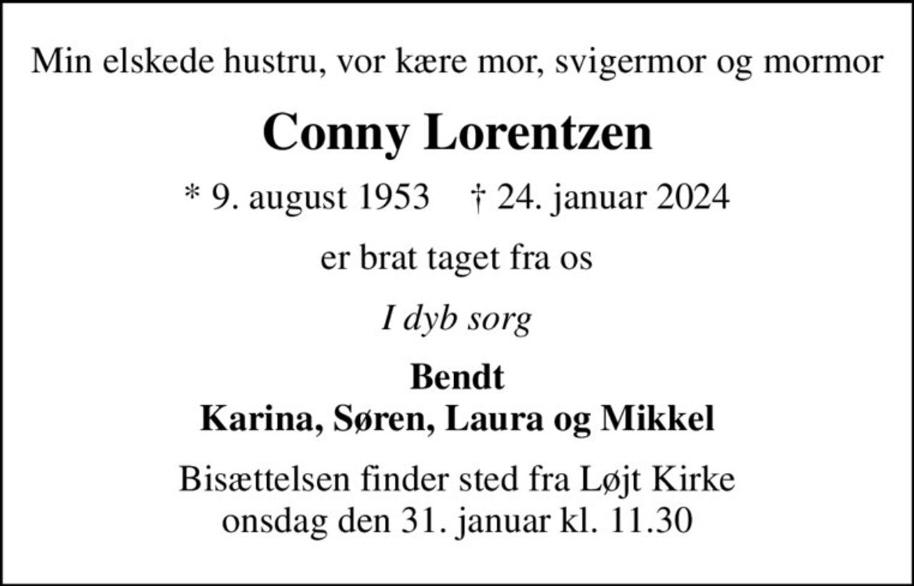 Min elskede hustru, vor kære mor, svigermor og mormor
Conny Lorentzen
* 9. august 1953    ✝ 24. januar 2024
er brat taget fra os
I dyb sorg
Bendt Karina, Søren, Laura og Mikkel
Bisættelsen finder sted fra Løjt Kirke  onsdag den 31. januar kl. 11.30