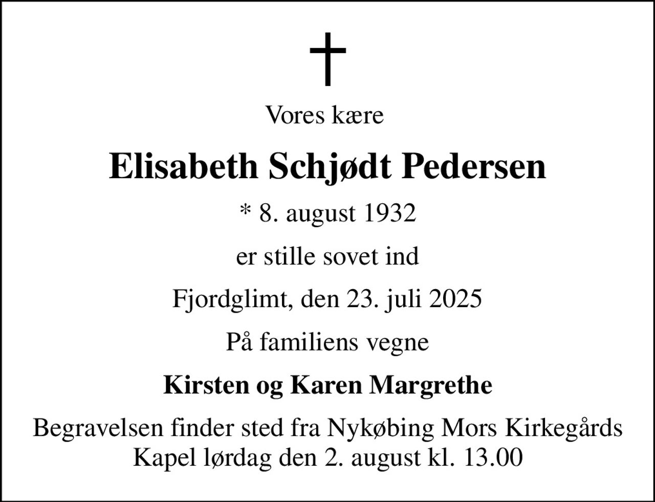 Vores kære 
Elisabeth Schjødt Pedersen
* 8. august 1932
er stille sovet ind
Fjordglimt, den 23. juli 2025
På familiens vegne
Kirsten og Karen Margrethe
Begravelsen finder sted fra Nykøbing Mors Kirkegårds Kapel  lørdag den 2. august kl. 13.00