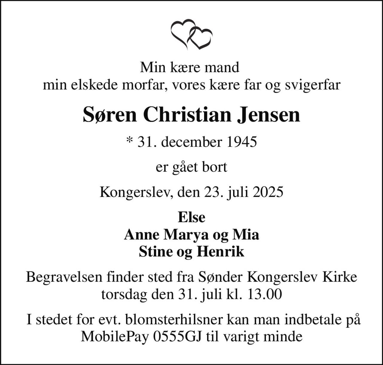 Min kære mand  min elskede morfar, vores kære far og svigerfar
Søren Christian Jensen
* 31. december 1945
er gået bort
Kongerslev, den 23. juli 2025
Else Anne Marya og Mia Stine og Henrik
Begravelsen finder sted fra Sønder Kongerslev Kirke  torsdag den 31. juli kl. 13.00 
 I stedet for evt. blomsterhilsner kan man indbetale på MobilePay 0555GJ til varigt minde