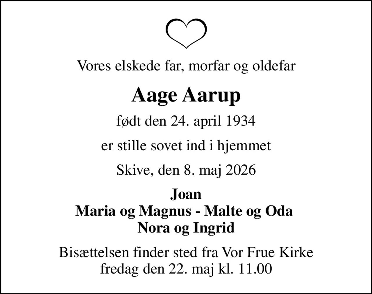 Vores elskede far, morfar og oldefar
Aage Aarup
født den 24. april 1934
er stille sovet ind i hjemmet
Skive, den 8. maj 2026
Joan Maria og Magnus - Malte og Oda  Nora og Ingrid
Bisættelsen finder sted fra Vor Frue Kirke  fredag den 22. maj kl. 11.00