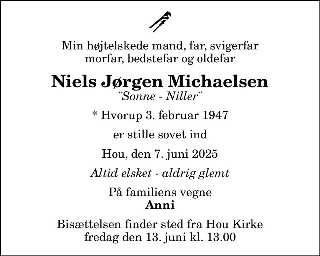 Min højtelskede mand, far, svigerfar morfar, bedstefar og oldefar
Niels Jørgen Michaelsen
¨Sonne - Niller¨
* Hvorup 3. februar 1947
er stille sovet ind
Hou, den 7. juni 2025
Altid elsket - aldrig glemt
På familiens vegne
Anni
Bisættelsen finder sted fra Hou Kirke  fredag den 13. juni kl. 13.00