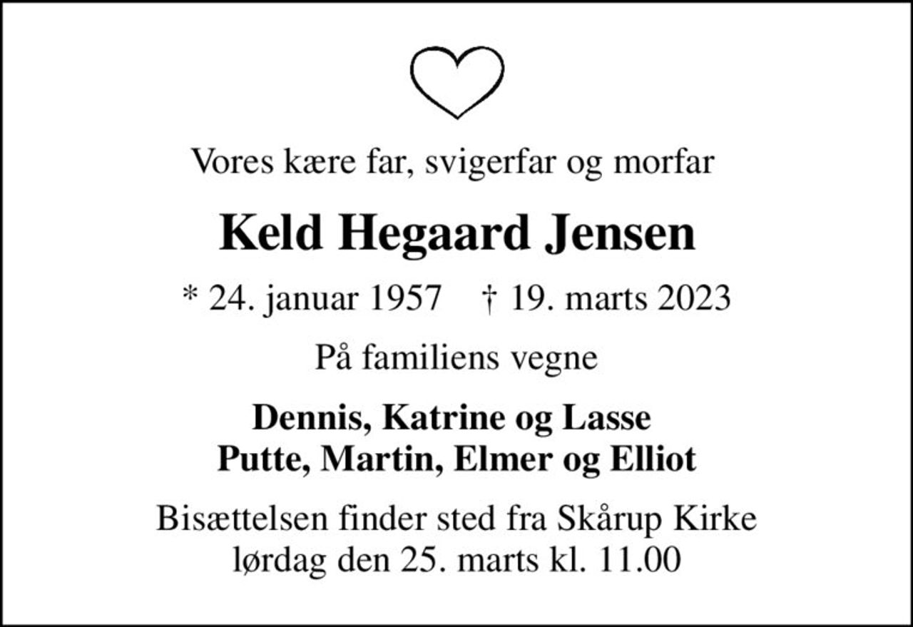 Vores kære far, svigerfar og morfar 
Keld Hegaard Jensen
* 24. januar 1957    ✝ 19. marts 2023
På familiens vegne
Dennis, Katrine og Lasse  Putte, Martin, Elmer og Elliot
Bisættelsen finder sted fra Skårup Kirke  lørdag den 25. marts kl. 11.00