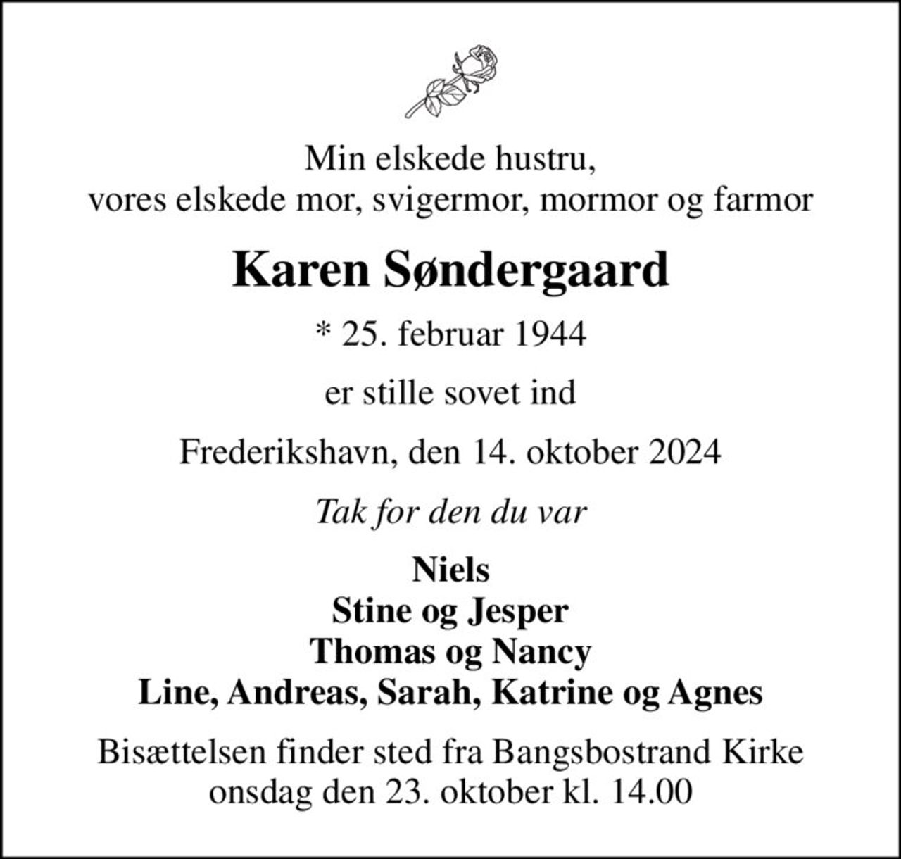 Min elskede hustru, vores elskede mor, svigermor, mormor og farmor
Karen Søndergaard
* 25. februar 1944
er stille sovet ind
Frederikshavn, den 14. oktober 2024
Tak for den du var
Niels Stine og Jesper Thomas og Nancy Line, Andreas, Sarah, Katrine og Agnes
Bisættelsen finder sted fra Bangsbostrand Kirke  onsdag den 23. oktober kl. 14.00