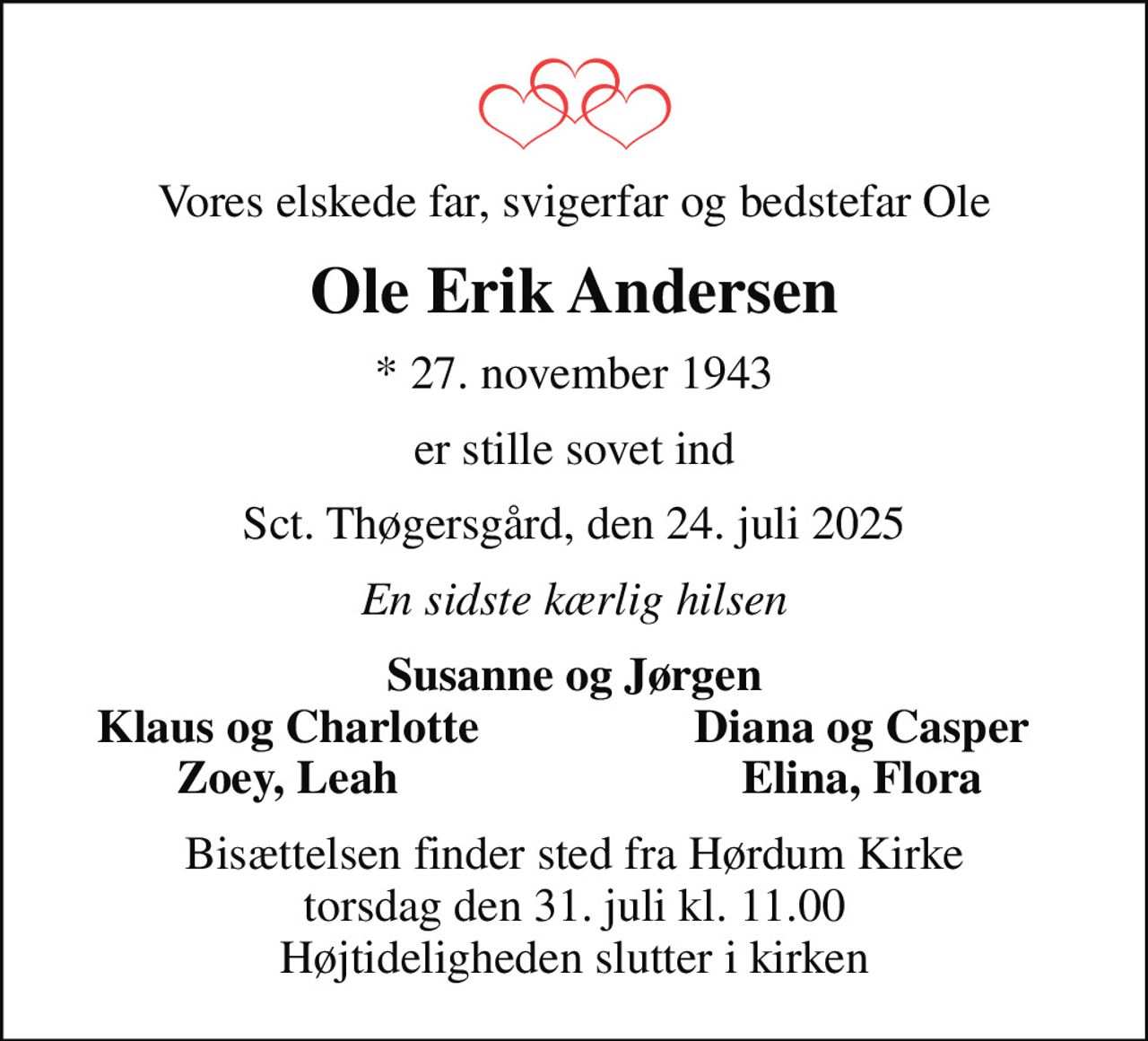 Vores elskede far, svigerfar og bedstefar Ole
Ole Erik Andersen
* 27. november 1943
er stille sovet ind
Sct. Thøgersgård, den 24. juli 2025
En sidste kærlig hilsen
Susanne og Jørgen
Klaus og Charlotte
Diana og Casper
Zoey, Leah
Elina, Flora
Bisættelsen finder sted fra Hørdum Kirke  torsdag den 31. juli kl. 11.00  Højtideligheden slutter i kirken