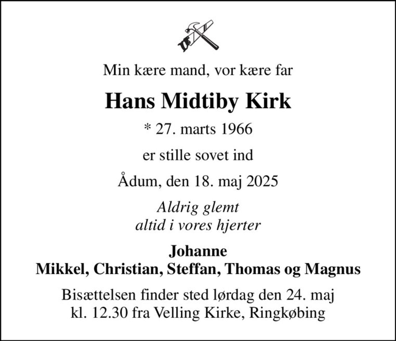 Min kære mand, vor kære far
Hans Midtiby Kirk
* 27. marts 1966
er stille sovet ind
Ådum, den 18. maj 2025
Aldrig glemt altid i vores hjerter
Johanne Mikkel, Christian, Steffan, Thomas og Magnus
Bisættelsen finder sted lørdag den 24. maj kl. 12.30 fra Velling Kirke, Ringkøbing