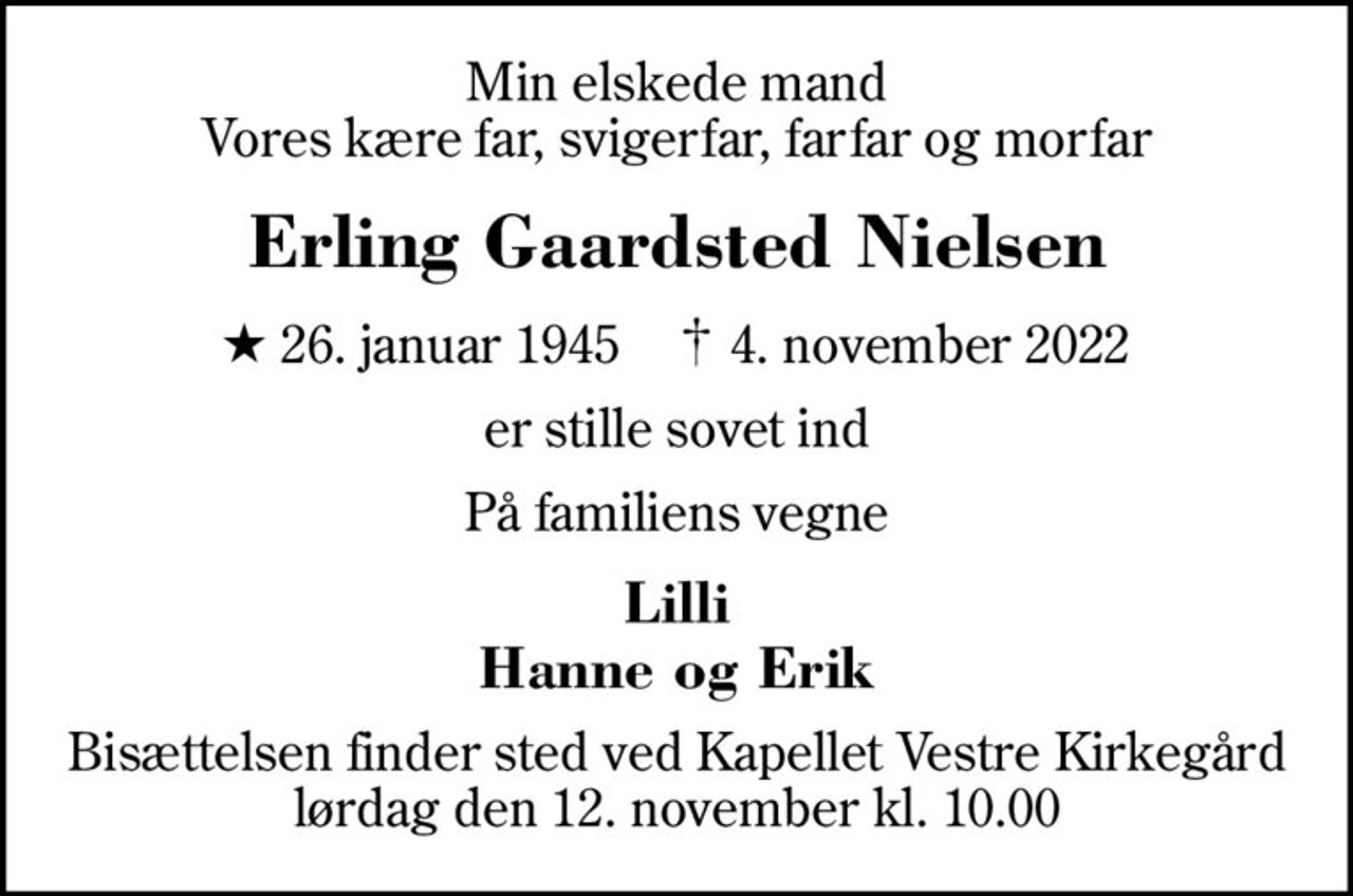 Min elskede mand Vores kære far, svigerfar, farfar og morfar
Erling Gaardsted Nielsen
* 26. januar 1945    ✝ 4. november 2022
er stille sovet ind
På familiens vegne
Lilli Hanne og Erik
Bisættelsen finder sted ved Kapellet Vestre Kirkegård  lørdag den 12. november kl. 10.00