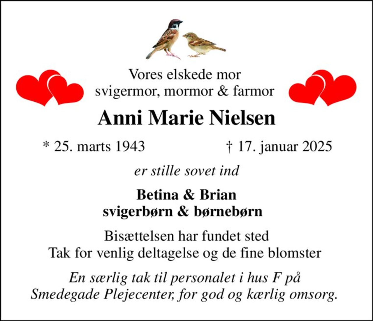 Vores elskede mor  svigermor, mormor & farmor  
Anni Marie Nielsen 
*​ 25. marts 1943 
✝​ 17. januar 2025​ 
er stille sovet ind 
Betina & Brian svigerbørn & børnebørn   
Bisættelsen har fundet sted Tak for venlig deltagelse og de fine blomster  
En særlig tak til personalet i hus F på  Smedegade Plejecenter, for god og kærlig omsorg.