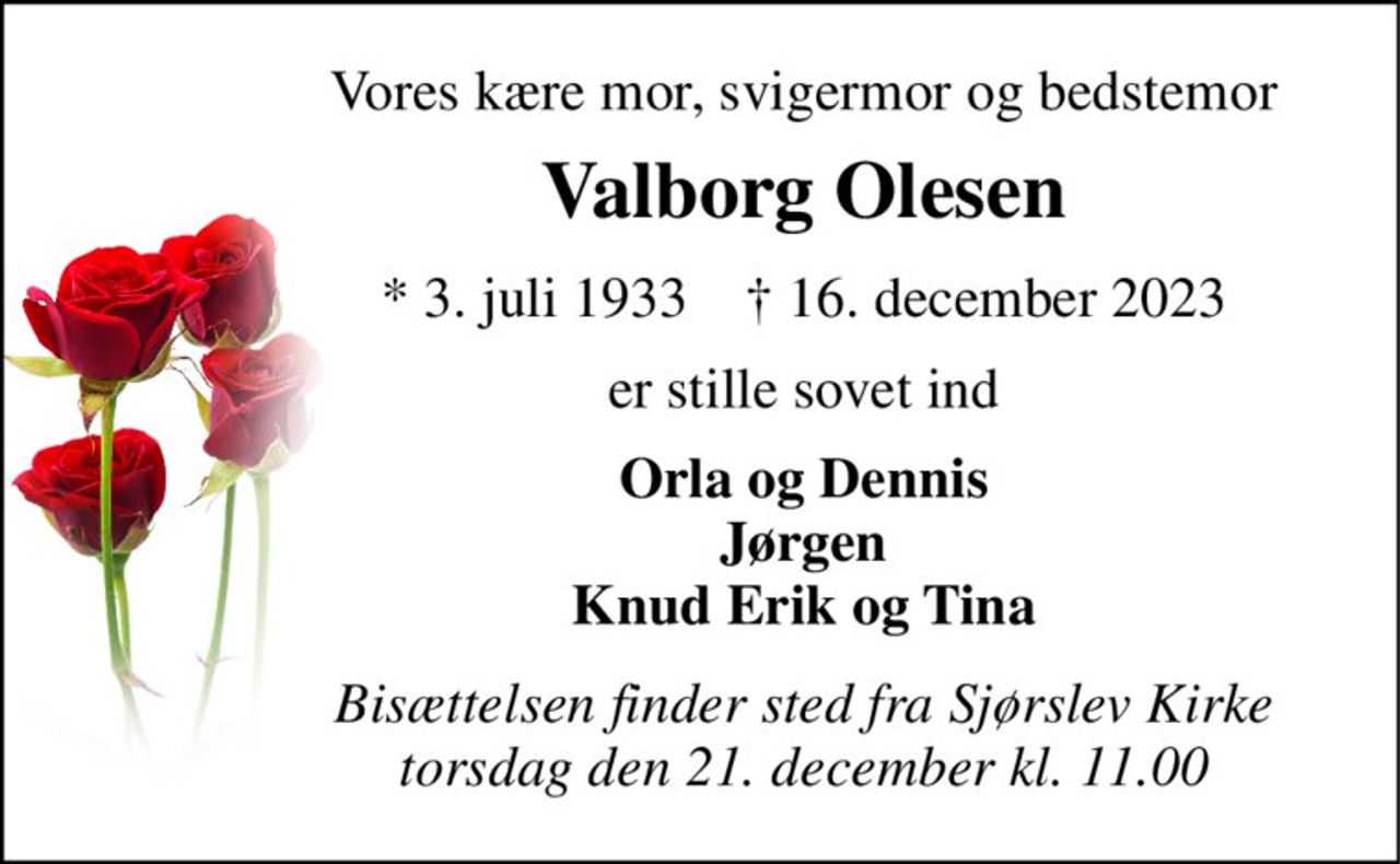 Vores kære mor, svigermor og bedstemor 
Valborg Olesen 
*​ 3. juli 1933​    †​ 16. december 2023 
er stille sovet ind 
Orla og Dennis Jørgen Knud Erik og Tina 
Bisættelsen​ finder sted fra Sjørslev Kirke​ torsdag den 21. december​ kl. 11.00