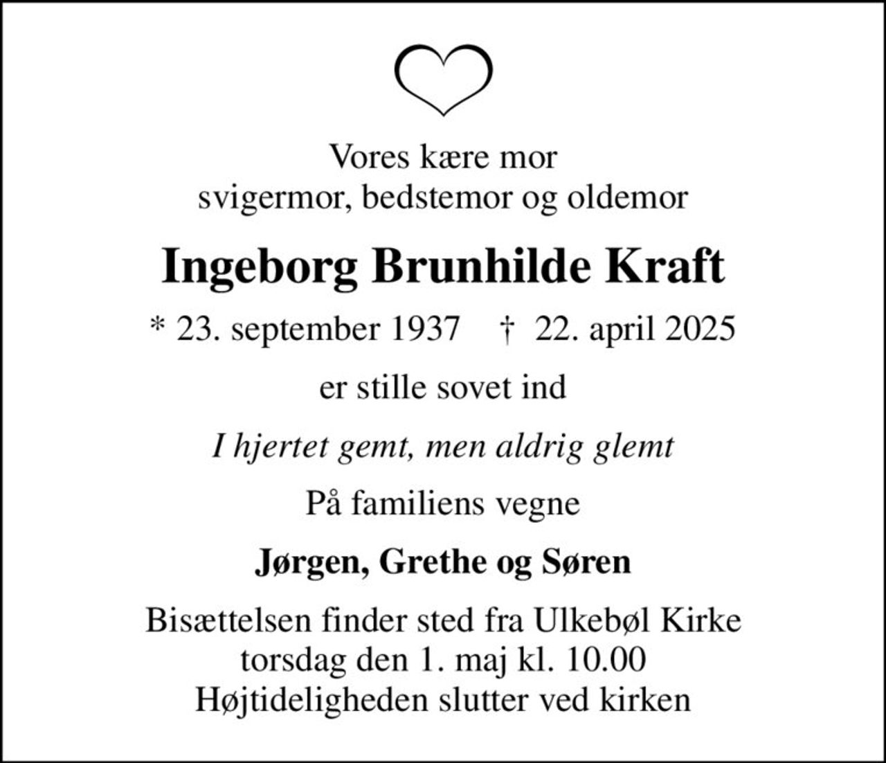 Vores kære mor svigermor, bedstemor og oldemor
Ingeborg Brunhilde Kraft
* 23. september 1937    ✝ 22. april 2025
er stille sovet ind
I hjertet gemt, men aldrig glemt
På familiens vegne
Jørgen, Grethe og Søren
Bisættelsen finder sted fra Ulkebøl Kirke  torsdag den 1. maj kl. 10.00  Højtideligheden slutter ved kirken