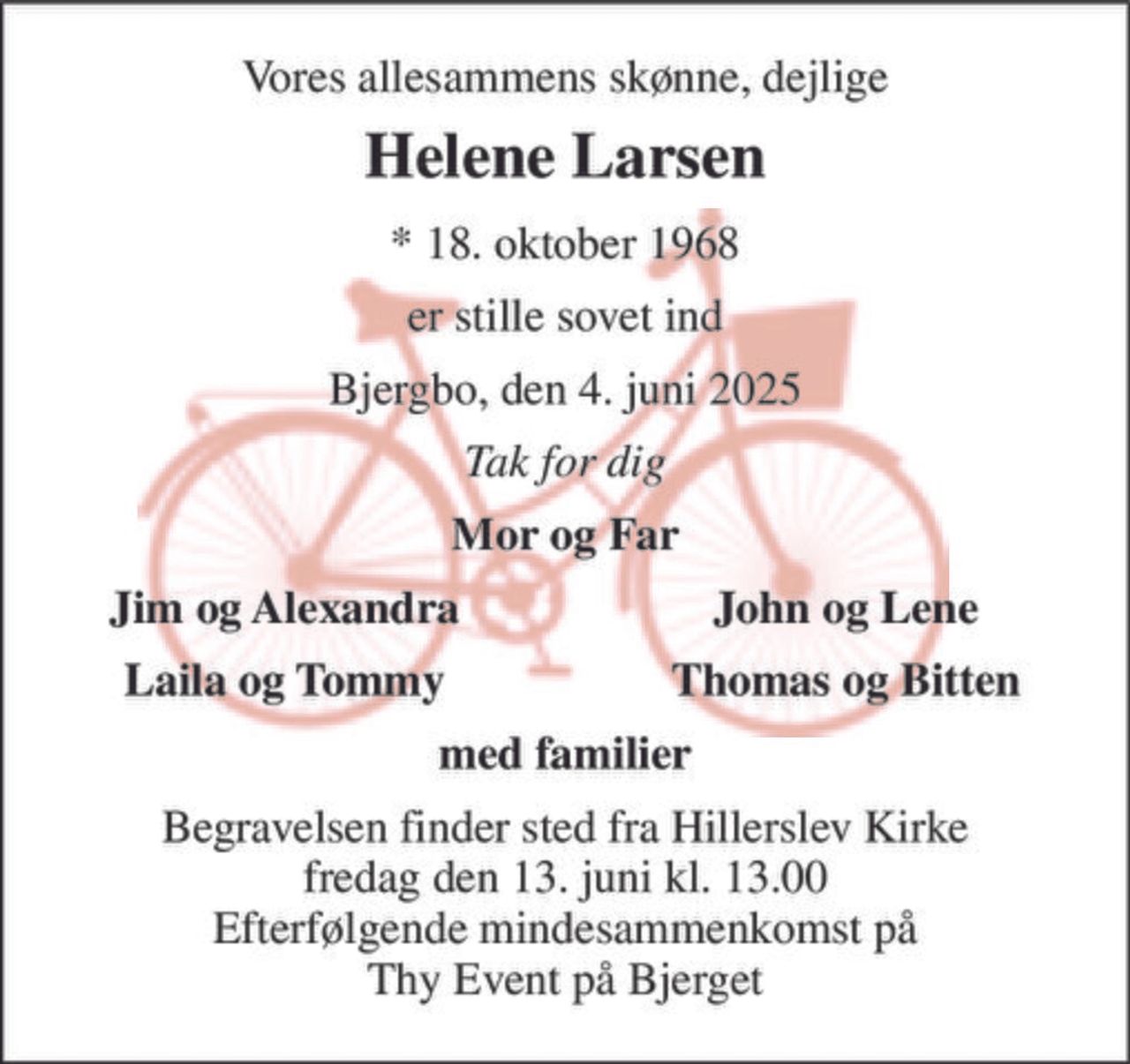 Vores allesammens skønne, dejlige 
Helene Larsen 
*​ 18. oktober 1968 
er stille sovet ind 
Bjergbo, den 4. juni 2025 
Tak for dig 
Mor og Far 
Jim og Alexandra 
John og Lene 
Laila og Tommy 
Thomas og Bitten 
med familier 
Begravelsen​ finder sted fra Hillerslev Kirke​ fredag den 13. juni​ kl. 13.00 Efterfølgende mindesammenkomst på Thy Event på Bjerget