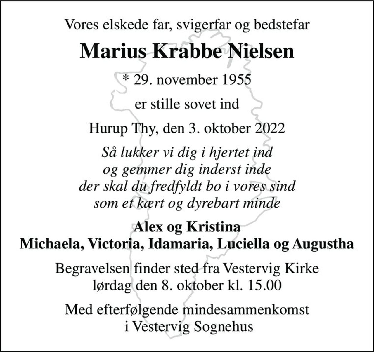 Vores elskede far, svigerfar og bedstefar 
Marius Krabbe Nielsen 
* 29. november 1955 
er stille sovet ind 
Hurup Thy, den 3. oktober 2022 
Så lukker vi dig i hjertet ind og gemmer dig inderst inde der skal du fredfyldt bo i vores sind som et kært og dyrebart minde 
Alex og Kristina Michaela, Victoria, Idamaria, Luciella og Augustha 
Begravelsen finder sted fra Vestervig Kirke lørdag den 8. oktober kl. 15.00 
Med efterfølgende mindesammenkomst  i Vestervig Sognehus