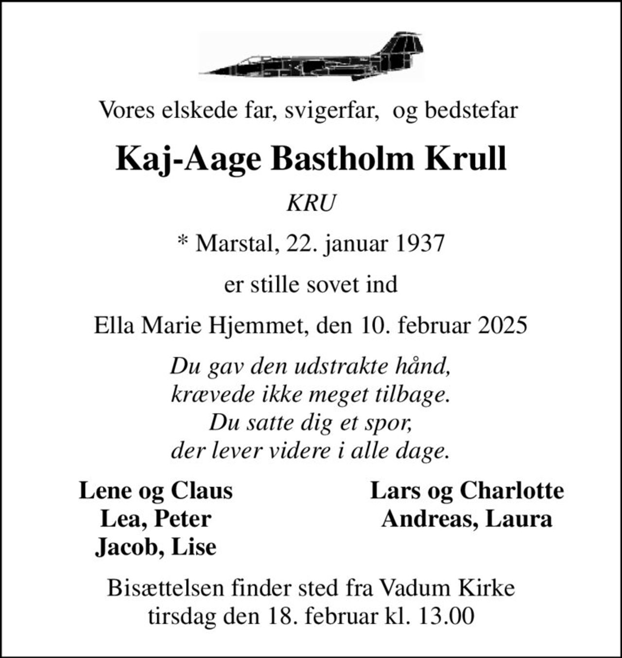 Vores elskede far, svigerfar,  og bedstefar 
Kaj-Aage Bastholm Krull
KRU
* Marstal, 22. januar 1937
er stille sovet ind
Ella Marie Hjemmet, den 10. februar 2025
Du gav den udstrakte hånd, krævede ikke meget tilbage. Du satte dig et spor, der lever videre i alle dage.
Lene og Claus
Lars og Charlotte
Lea, Peter
Andreas, Laura
Jacob, Lise
Bisættelsen finder sted fra Vadum Kirke  tirsdag den 18. februar kl. 13.00