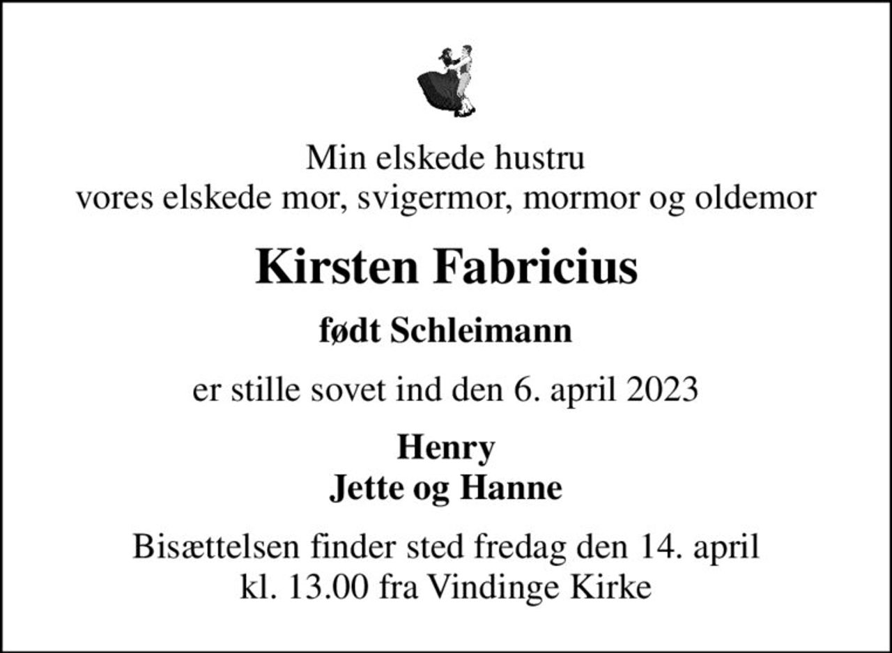 Min elskede hustru vores elskede mor, svigermor, mormor og oldemor
Kirsten Fabricius
født Schleimann
er stille sovet ind den 6. april 2023
Henry Jette og Hanne
Bisættelsen finder sted fredag den 14. april kl. 13.00 fra Vindinge Kirke