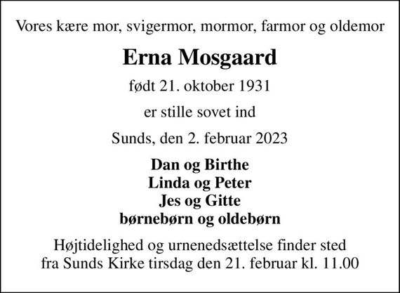 Vores kære mor, svigermor, mormor, farmor og oldemor
Erna Mosgaard
født 21. oktober 1931
er stille sovet ind
Sunds, den 2. februar 2023
Dan og Birthe Linda og Peter Jes og Gitte børnebørn og oldebørn
Højtidelighed og urnenedsættelse finder sted fra Sunds Kirke tirsdag den 21. februar kl. 11.00