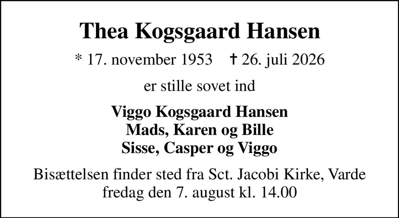 Thea Kogsgaard Hansen
* 17. november 1953    ✝ 26. juli 2026
er stille sovet ind
Viggo Kogsgaard Hansen Mads, Karen og Bille Sisse, Casper og Viggo
Bisættelsen finder sted fra Sct. Jacobi Kirke, Varde  fredag den 7. august kl. 14.00