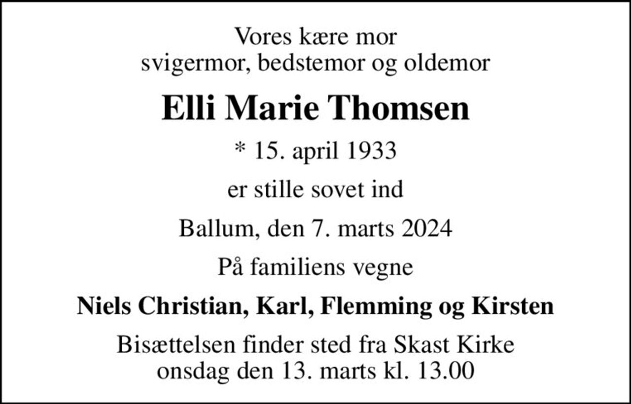 Vores kære mor svigermor, bedstemor og oldemor
Elli Marie Thomsen
* 15. april 1933
er stille sovet ind
Ballum, den 7. marts 2024
På familiens vegne
Niels Christian, Karl, Flemming og Kirsten
Bisættelsen finder sted fra Skast Kirke  onsdag den 13. marts kl. 13.00