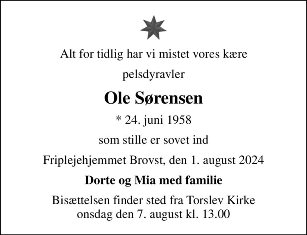 Alt for tidlig har vi mistet vores kære
pelsdyravler
Ole Sørensen
* 24. juni 1958
som stille er sovet ind
Friplejehjemmet Brovst, den 1. august 2024
Dorte og Mia med familie
Bisættelsen finder sted fra Torslev Kirke  onsdag den 7. august kl. 13.00