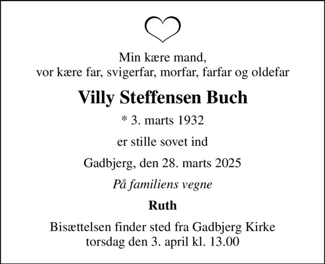 Min kære mand, vor kære far, svigerfar, morfar, farfar og oldefar
Villy Steffensen Buch
* 3. marts 1932
er stille sovet ind
Gadbjerg, den 28. marts 2025
På familiens vegne
Ruth
Bisættelsen finder sted fra Gadbjerg Kirke  torsdag den 3. april kl. 13.00