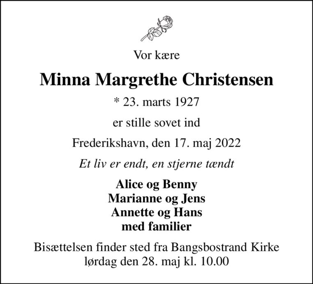 Vor kære
Minna Margrethe Christensen
* 23. marts 1927
er stille sovet ind
Frederikshavn, den 17. maj 2022
Et liv er endt, en stjerne tændt
Alice og Benny Marianne og Jens Annette og Hans med familier
Bisættelsen finder sted fra Bangsbostrand Kirke  lørdag den 28. maj kl. 10.00