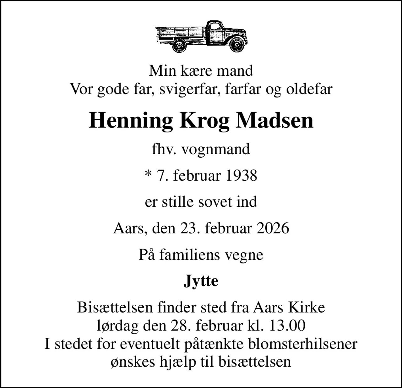 Min kære mand Vor gode far, svigerfar, farfar og oldefar
Henning Krog Madsen
fhv. vognmand
* 7. februar 1938
er stille sovet ind
Aars, den 23. februar 2026
På familiens vegne
Jytte
Bisættelsen finder sted fra Aars Kirke  lørdag den 28. februar kl. 13.00  I stedet for eventuelt påtænkte blomsterhilsener ønskes hjælp til bisættelsen