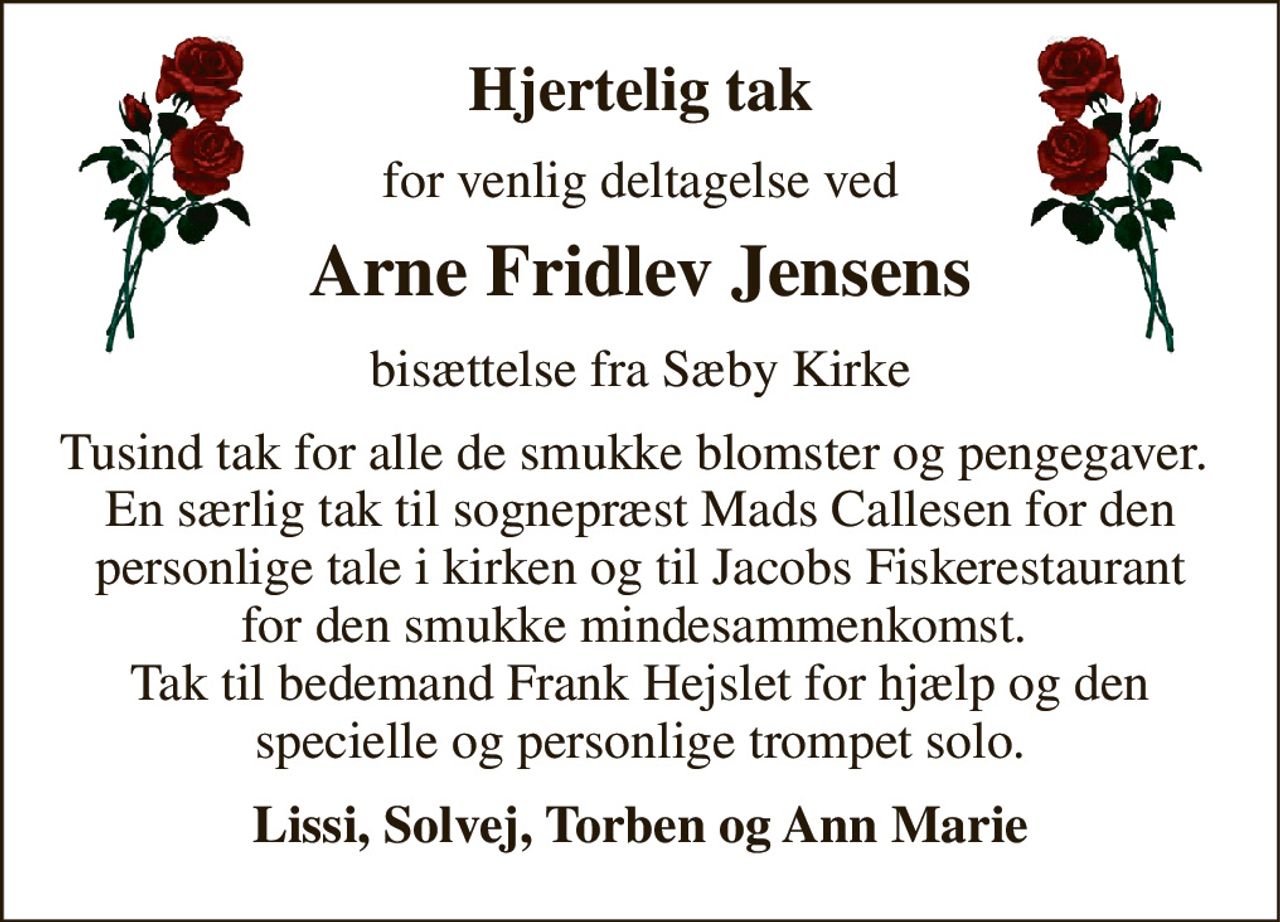 Hjertelig tak 
for venlig deltagelse ved 
Arne Fridlev Jensens 
bisættelse fra Sæby Kirke 
Tusind tak for alle de smukke blomster og pengegaver.  En særlig tak til sognepræst Mads Callesen for den personlige tale i kirken og til Jacobs Fiskerestaurant for den smukke mindesammenkomst.  Tak til bedemand Frank Hejslet for hjælp og den specielle og personlige trompet solo. 
Lissi, Solvej, Torben og Ann Marie