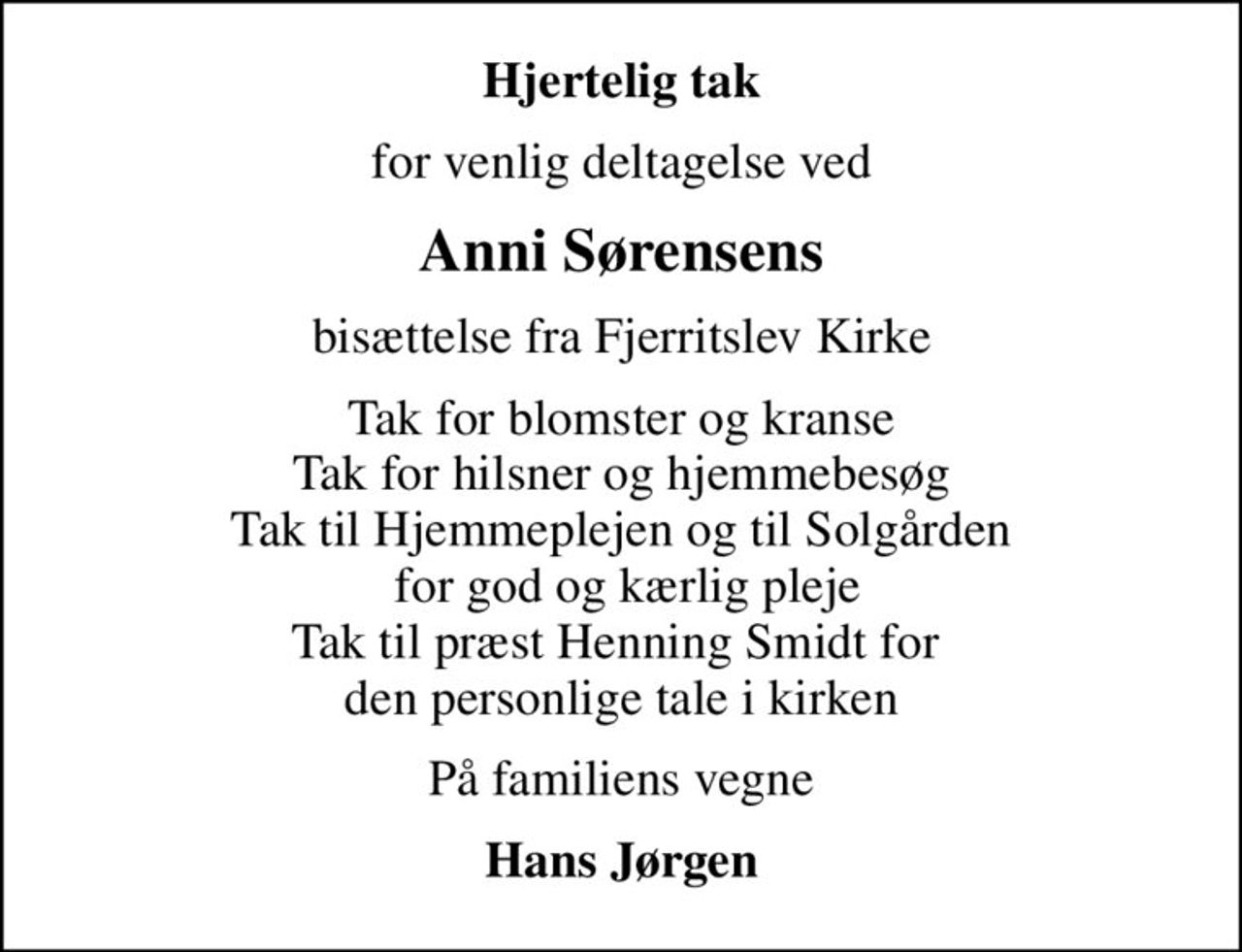 Hjertelig tak
for venlig deltagelse ved
Anni Sørensens
bisættelse fra Fjerritslev Kirke
Tak for blomster og kranse Tak for hilsner og hjemmebesøg Tak til Hjemmeplejen og til Solgården  for god og kærlig pleje Tak til præst Henning Smidt for  den personlige tale i kirken
På familiens vegne
Hans Jørgen