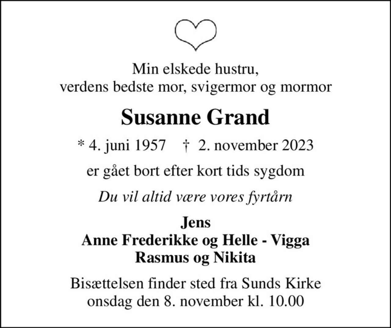 Min elskede hustru, verdens bedste mor, svigermor og mormor
Susanne Grand
* 4. juni 1957    ✝ 2. november 2023
er gået bort efter kort tids sygdom
Du vil altid være vores fyrtårn
Jens Anne Frederikke og Helle - Vigga Rasmus og Nikita
Bisættelsen finder sted fra Sunds Kirke  onsdag den 8. november kl. 10.00