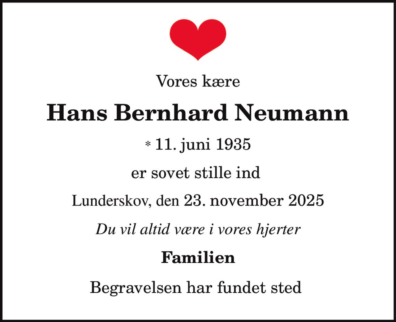 Vores kære
Hans Bernhard Neumann
* 11. juni 1935
er sovet stille ind
Lunderskov, den 23. november 2025
Du vil altid være i vores hjerter
Familien
Begravelsen har fundet sted