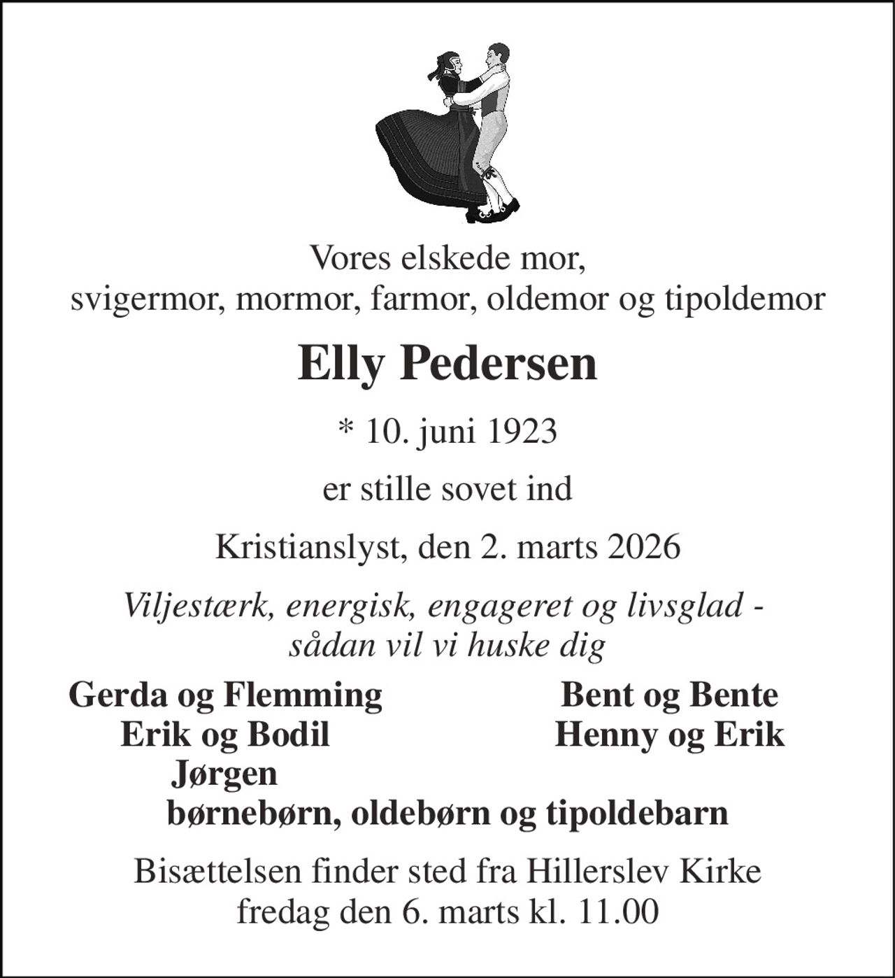 Vores elskede mor, svigermor, mormor, farmor, oldemor og tipoldemor 
Elly Pedersen 
* 10. juni 1923 
er stille sovet ind 
Kristianslyst, den 2. marts 2026 
Viljestærk, energisk, engageret og livsglad -  sådan vil vi huske dig 
Gerda og Flemming 
Bent og Bente 
Erik og Bodil 
Henny og Erik 
Jørgen 
børnebørn, oldebørn og tipoldebarn 
Bisættelsen finder sted fra Hillerslev Kirke fredag den 6. marts kl. 11.00