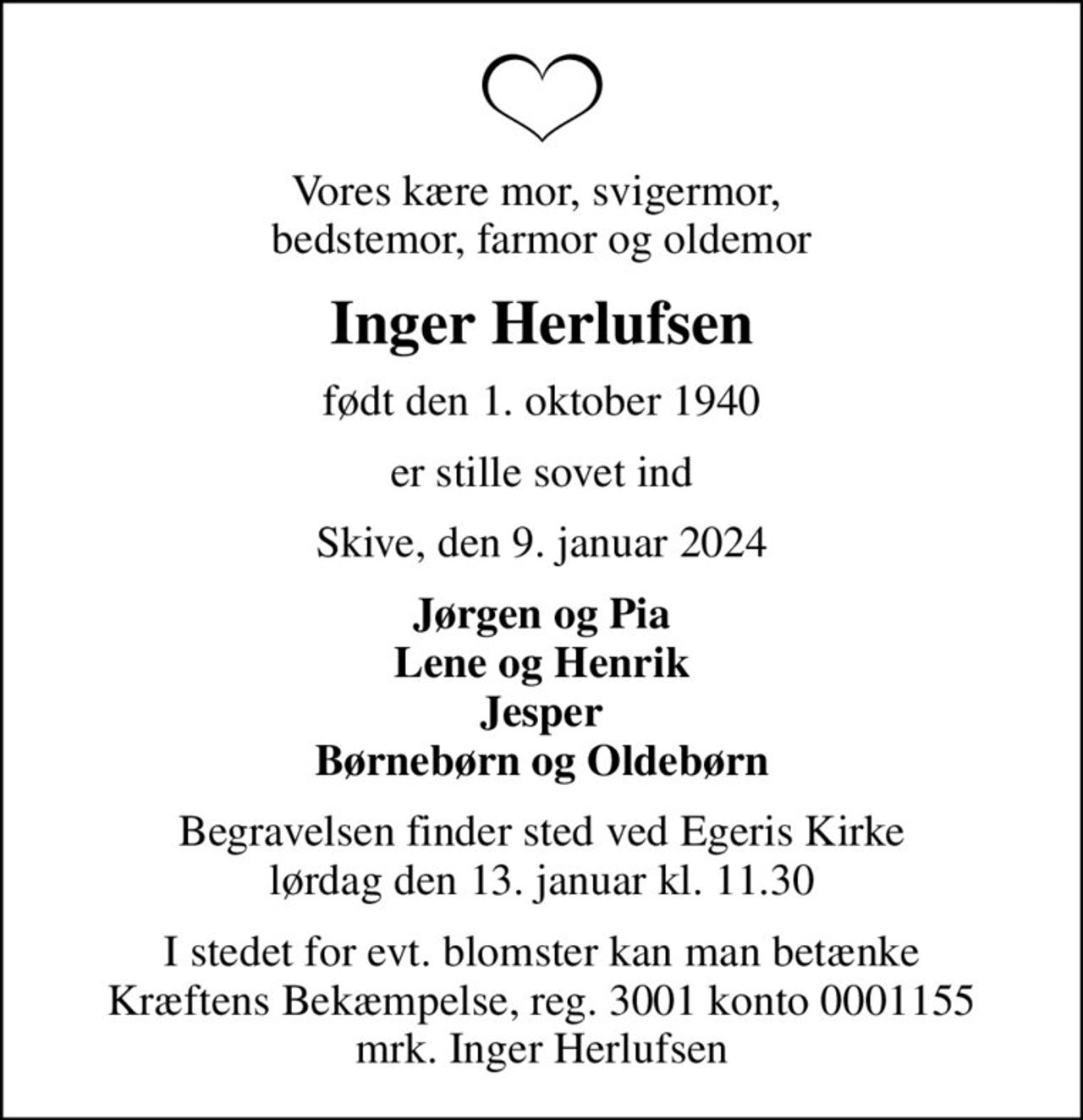 Vores kære mor, svigermor,  bedstemor, farmor og oldemor
Inger Herlufsen
født den 1. oktober 1940
er stille sovet ind
Skive, den 9. januar 2024
Jørgen og Pia Lene og Henrik Jesper Børnebørn og Oldebørn
Begravelsen finder sted ved Egeris Kirke  lørdag den 13. januar kl. 11.30 
I stedet for evt. blomster kan man betænke
					Kræftens Bekæmpelse reg.3001konto0001155mrk. Inger
					Herlufsen