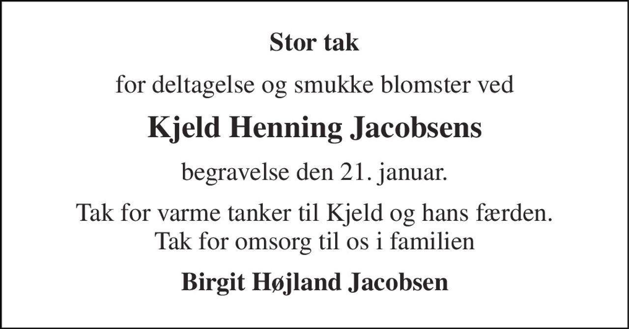 Stor tak 
for deltagelse og smukke blomster ved 
Kjeld Henning Jacobsens 
begravelse den 21. januar. 
Tak for varme tanker til Kjeld og hans færden. Tak for omsorg til os i familien 
Birgit Højland Jacobsen