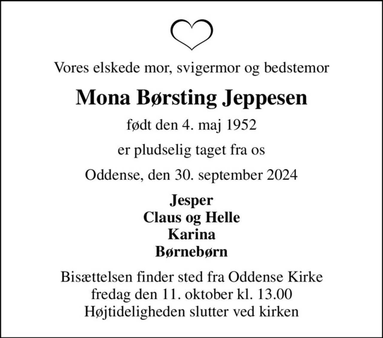 Vores elskede mor, svigermor og bedstemor
Mona Børsting Jeppesen
født den 4. maj 1952
er pludselig taget fra os
Oddense, den 30. september 2024
Jesper Claus og Helle Karina Børnebørn
Bisættelsen finder sted fra Oddense Kirke  fredag den 11. oktober kl. 13.00  Højtideligheden slutter ved kirken