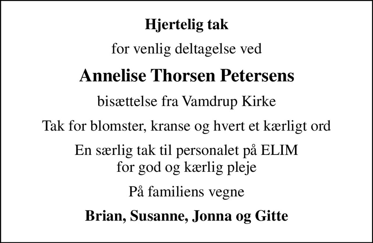 Hjertelig tak
for venlig deltagelse ved
Annelise Thorsen Petersens
bisættelse fra Vamdrup Kirke
Tak for blomster, kranse og hvert et kærligt ord
En særlig tak til personalet på ELIM for god og kærlig pleje
På familiens vegne
Brian, Susanne, Jonna og Gitte