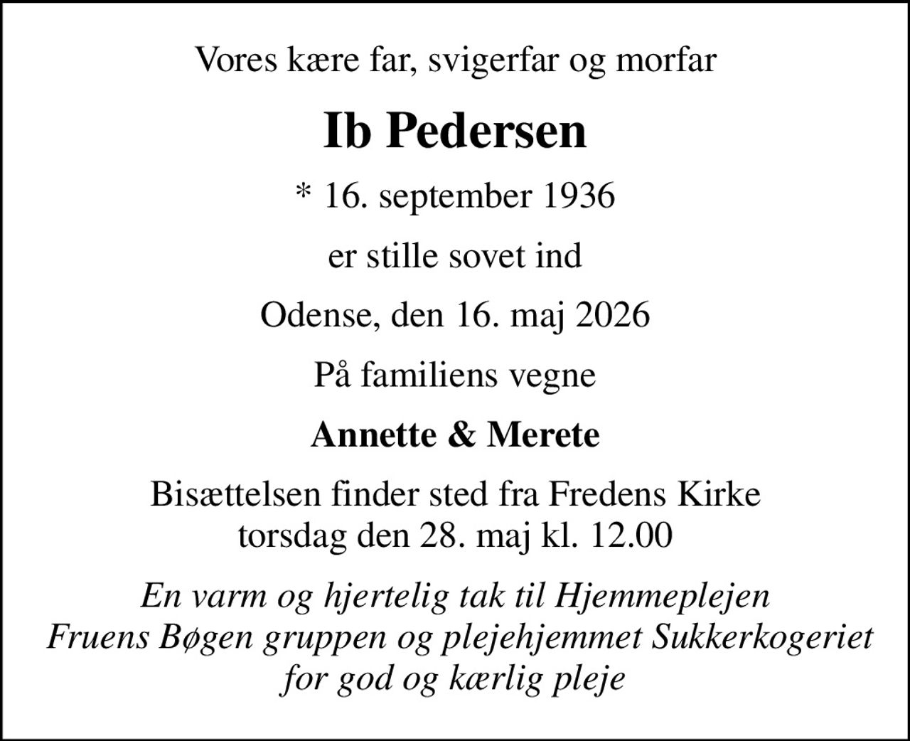 Vores kære far, svigerfar og morfar
Ib Pedersen
* 16. september 1936
er stille sovet ind
Odense, den 16. maj 2026
På familiens vegne
Annette & Merete
Bisættelsen finder sted fra Fredens Kirke  torsdag den 28. maj kl. 12.00 
En varm og hjertelig tak til Hjemmeplejen  Fruens Bøgen gruppen og plejehjemmet Sukkerkogeriet for god og kærlig pleje