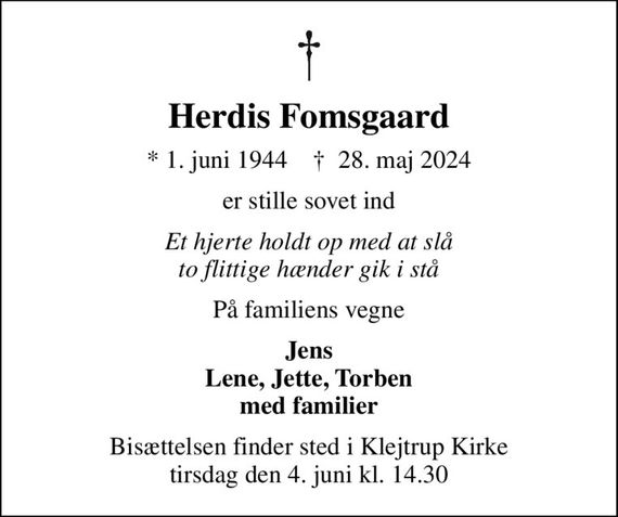 Herdis Fomsgaard
* 1. juni 1944    &#x271d; 28. maj 2024
er stille sovet ind
Et hjerte holdt op med at slå to flittige hænder gik i stå
På familiens vegne
Jens Lene, Jette, Torben med familier
Bisættelsen finder sted i Klejtrup Kirke  tirsdag den 4. juni kl. 14.30