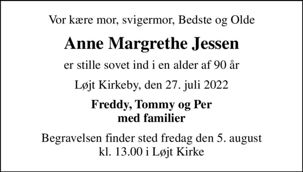 Vor kære mor, svigermor, Bedste og Olde
Anne Margrethe Jessen
er stille sovet ind i en alder af 90 år
Løjt Kirkeby, den 27. juli 2022
Freddy, Tommy og Per med familier
Begravelsen finder sted fredag den 5. august kl. 13.00 i Løjt Kirke