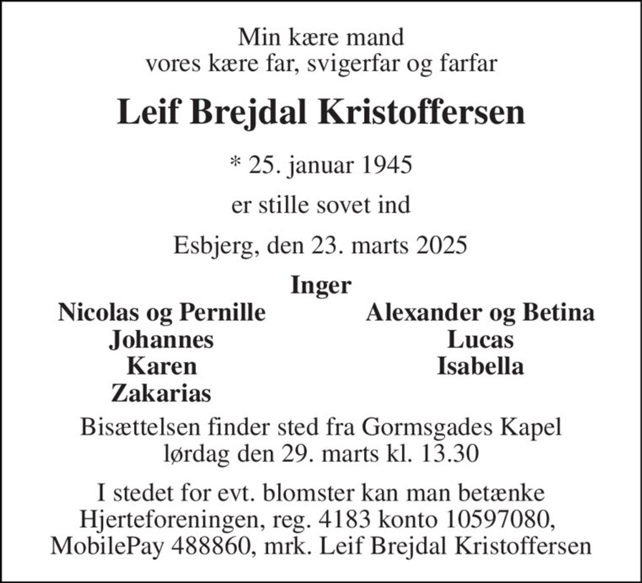 Min kære mand vores kære far, svigerfar og farfar 
Leif Brejdal Kristoffersen 
* 25. januar 1945 
er stille sovet ind 
Esbjerg, den 23. marts 2025 
Inger 
Nicolas og Pernille 
Alexander og Betina 
Johannes 
Lucas 
Karen 
Isabella 
Zakarias 
Bisættelsen finder sted fra Gormsgades Kapel lørdag den 29. marts kl. 13.30 
I stedet for evt. blomster kan man betænke Hjerteforeningen, reg. 4183 konto 10597080,  MobilePay 488860, mrk. Leif Brejdal Kristoffersen