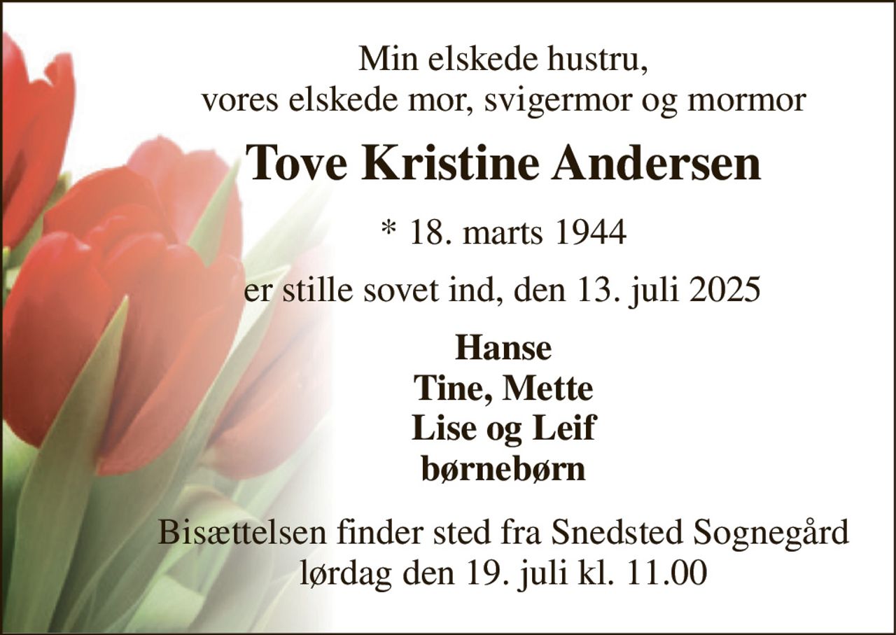 Min elskede hustru, vores elskede mor, svigermor og mormor 
Tove Kristine Andersen 
*​ 18. marts 1944 
er stille sovet ind, den 13. juli 2025 
Hanse Tine, Mette Lise og Leif børnebørn 
Bisættelsen finder sted fra Snedsted Sognegård lørdag den 19. juli kl. 11.00
