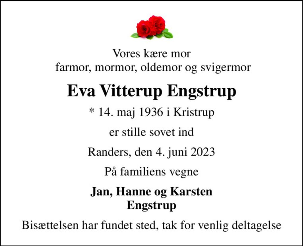 Vores kære mor  farmor, mormor, oldemor og svigermor
Eva Vitterup Engstrup
* 14. maj 1936 i Kristrup
er stille sovet ind
Randers, den 4. juni 2023
På familiens vegne
Jan, Hanne og Karsten Engstrup
Bisættelsen har fundet sted, tak for venlig deltagelse