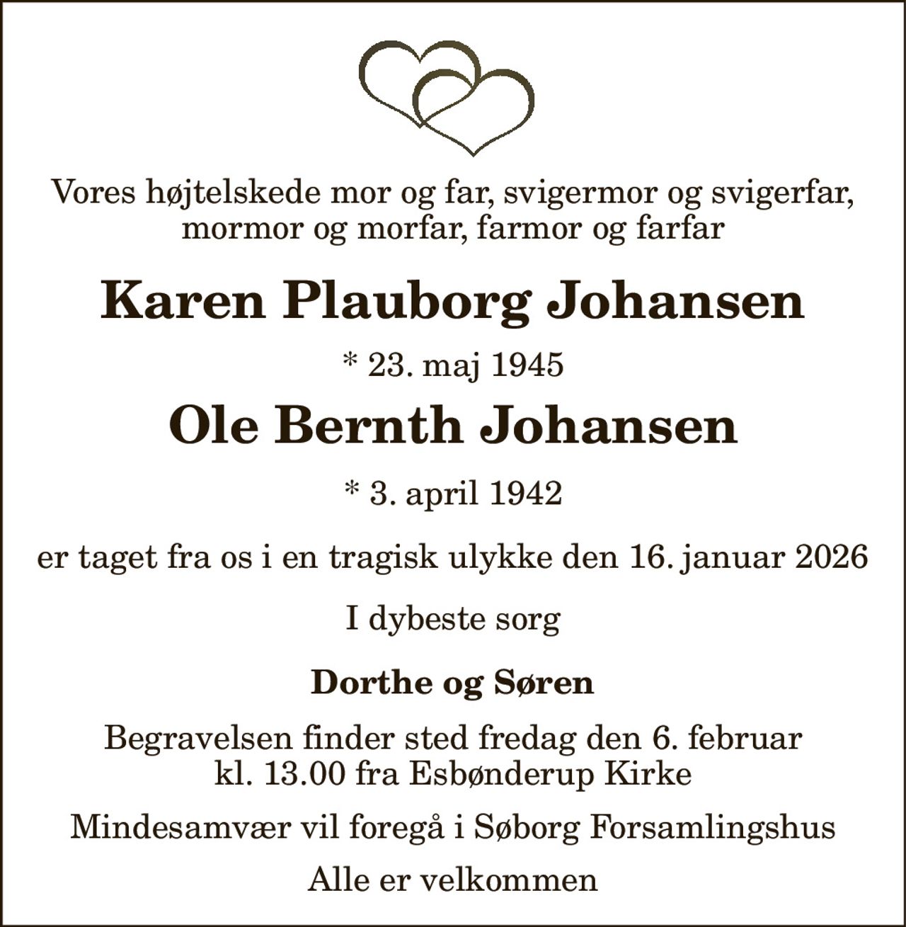 Vores højtelskede mor og far, svigermor og svigerfar, mormor og morfar, farmor og farfar 
Karen Plauborg Johansen 
*​ 23. maj 1945 
Ole Bernth Johansen 
*​ 3. april 1942 
er taget fra os i en tragisk ulykke den 16. januar 2026 
I dybeste sorg 
Dorthe og Søren 
Begravelsen​ finder sted fredag den 6. februar​ kl. 13.00 fra Esbønderup Kirke 
Mindesamvær vil foregå i Søborg Forsamlingshus 
Alle er velkommen