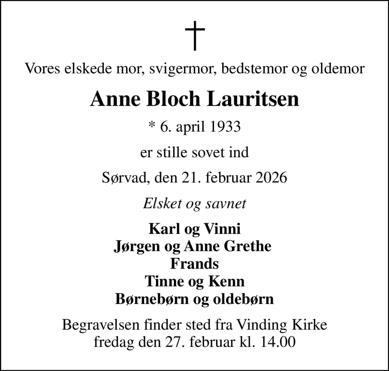 Vores elskede mor, svigermor, bedstemor og oldemor
Anne Bloch Lauritsen
* 6. april 1933
er stille sovet ind
Sørvad, den 21. februar 2026
Elsket og savnet
Karl og Vinni Jørgen og Anne Grethe  Frands Tinne og Kenn Børnebørn og oldebørn
Begravelsen finder sted fra Vinding Kirke  fredag den 27. februar kl. 14.00