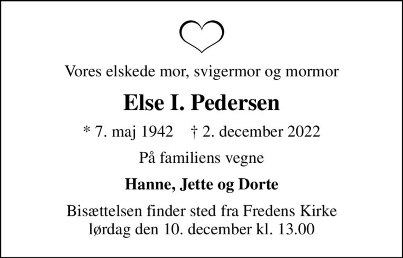 Vores elskede mor, svigermor og mormor
Else I. Pedersen
* 7. maj 1942    ✝ 2. december 2022
På familiens vegne
Hanne, Jette og Dorte
Bisættelsen finder sted fra Fredens Kirke  lørdag den 10. december kl. 13.00
