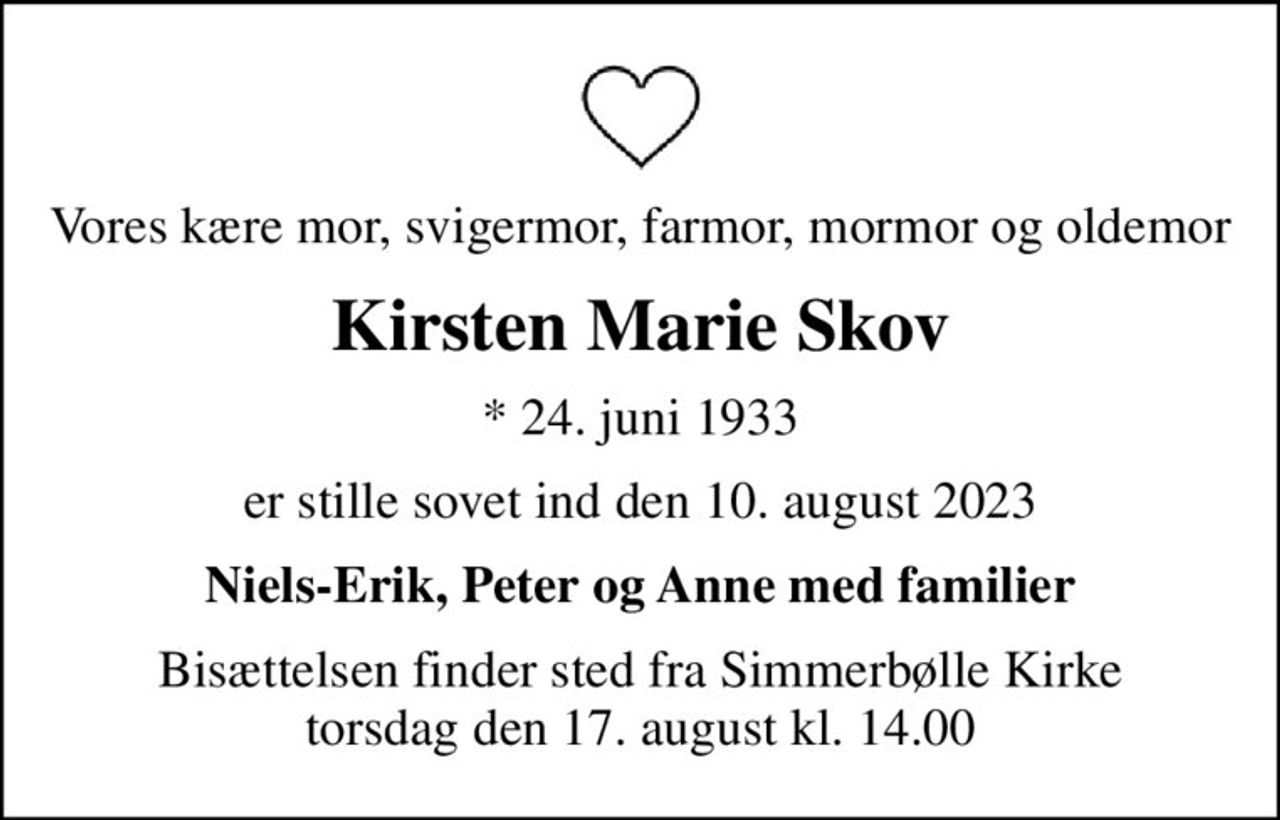 Vores kære mor, svigermor, farmor, mormor og oldemor
Kirsten Marie Skov
* 24. juni 1933
er stille sovet ind den 10. august 2023
Niels-Erik, Peter og Anne med familier
Bisættelsen finder sted fra Simmerbølle Kirke  torsdag den 17. august kl. 14.00