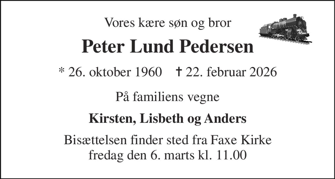 Vores kære søn og bror 
Peter Lund Pedersen 
*​ 26. oktober 1960​    ✝​ 22. februar 2026 
På familiens vegne 
Kirsten, Lisbeth og Anders 
Bisættelsen​ finder sted fra Faxe Kirke​ fredag den 6. marts​ kl. 11.00