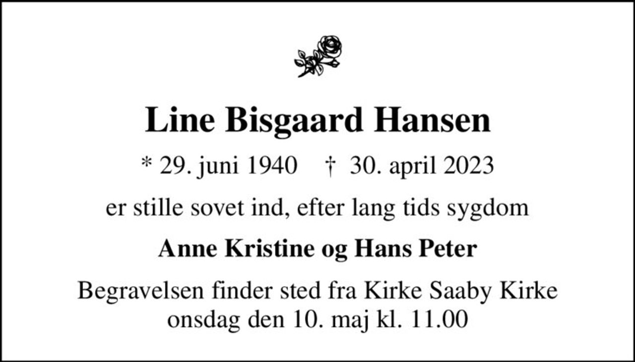 Line Bisgaard Hansen
* 29. juni 1940    ✝ 30. april 2023
er stille sovet ind, efter lang tids sygdom
Anne Kristine og Hans Peter
Begravelsen finder sted fra Kirke Saaby Kirke  onsdag den 10. maj kl. 11.00