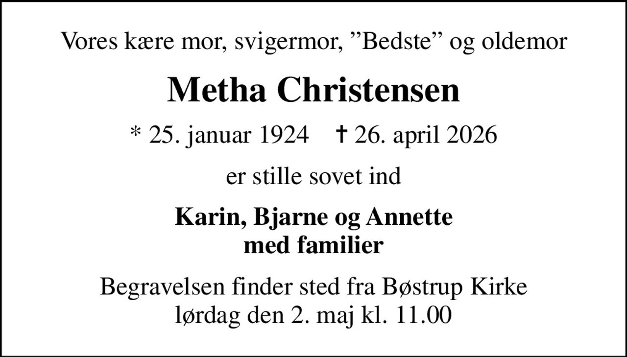 Vores kære mor, svigermor, Bedste og oldemor
Metha Christensen
* 25. januar 1924    ✝ 26. april 2026
er stille sovet ind
Karin, Bjarne og Annette med familier
Begravelsen finder sted fra Bøstrup Kirke  lørdag den 2. maj kl. 11.00