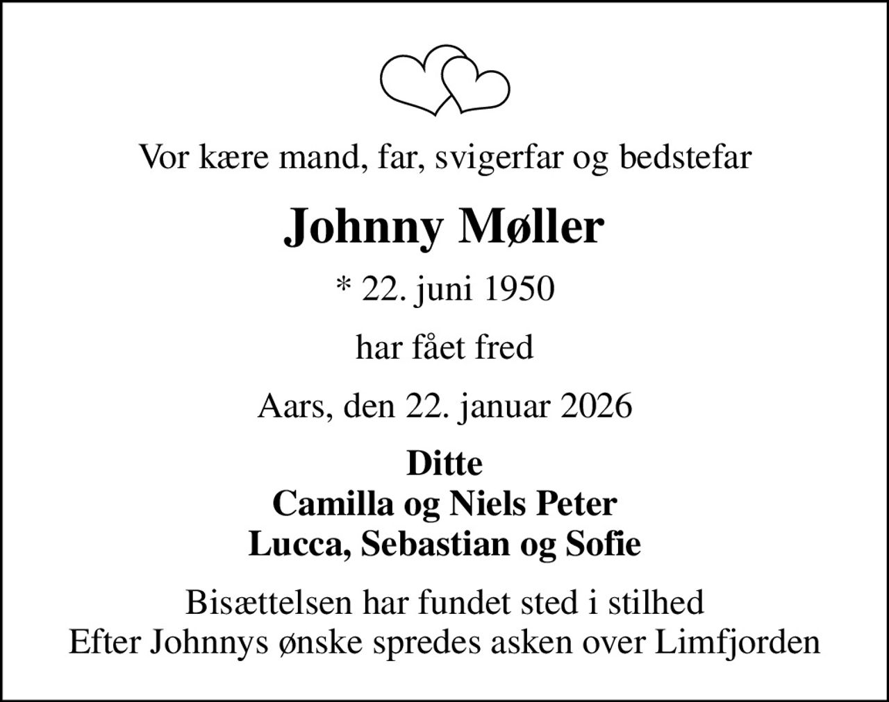 Vor kære mand, far, svigerfar og bedstefar
Johnny Møller
* 22. juni 1950
har fået fred
Aars, den 22. januar 2026
Ditte Camilla og Niels Peter Lucca, Sebastian og Sofie
Bisættelsen har fundet sted i stilhed Efter Johnnys ønske spredes asken over Limfjorden