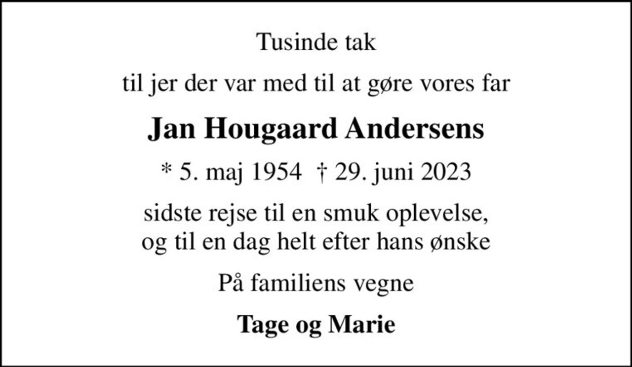 Tusinde tak
til jer der var med til at gøre vores far
Jan Hougaard Andersens
* 5. maj 1954   29. juni 2023
sidste rejse til en smuk oplevelse, og til en dag helt efter hans ønske
På familiens vegne
Tage og Marie