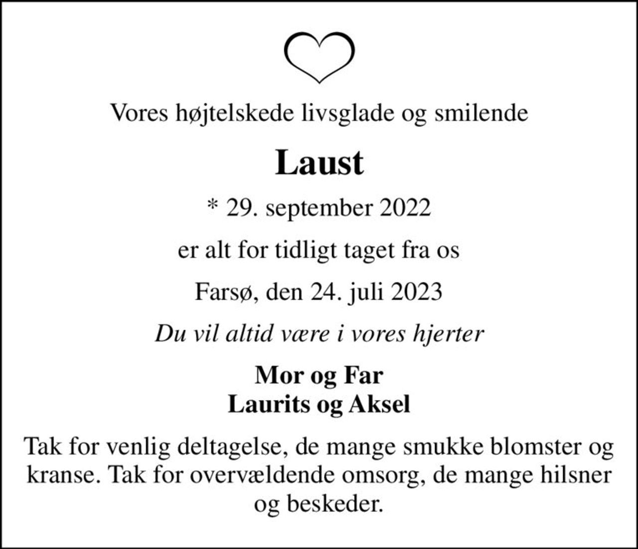 Vores højtelskede livsglade og smilende
Laust
* 29. september 2022
er alt for tidligt taget fra os
Farsø, den 24. juli 2023
Du vil altid være i vores hjerter
Mor og Far Laurits og Aksel
Tak for venlig deltagelse, de mange smukke blomster og kranse. Tak for overvældende omsorg, de mange hilsner og beskeder.